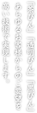 「茶びん」「透明びん」「黒びん」あらゆるお客様からのご要望を高い技術で実現します。